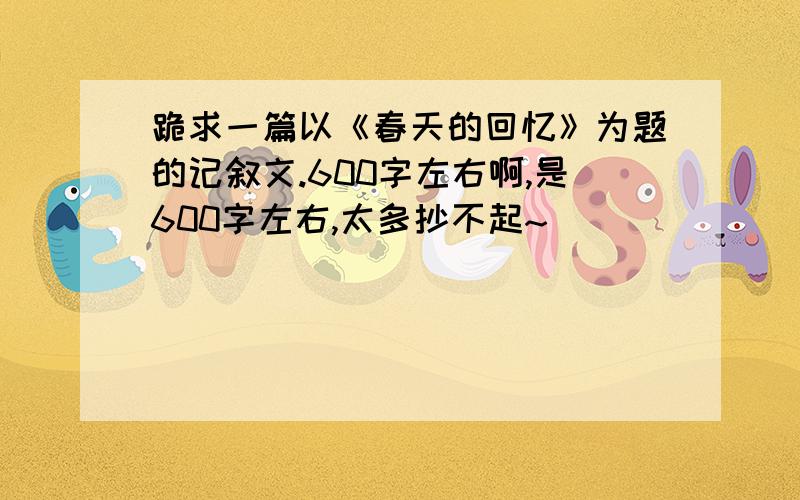 跪求一篇以《春天的回忆》为题的记叙文.600字左右啊,是600字左右,太多抄不起~