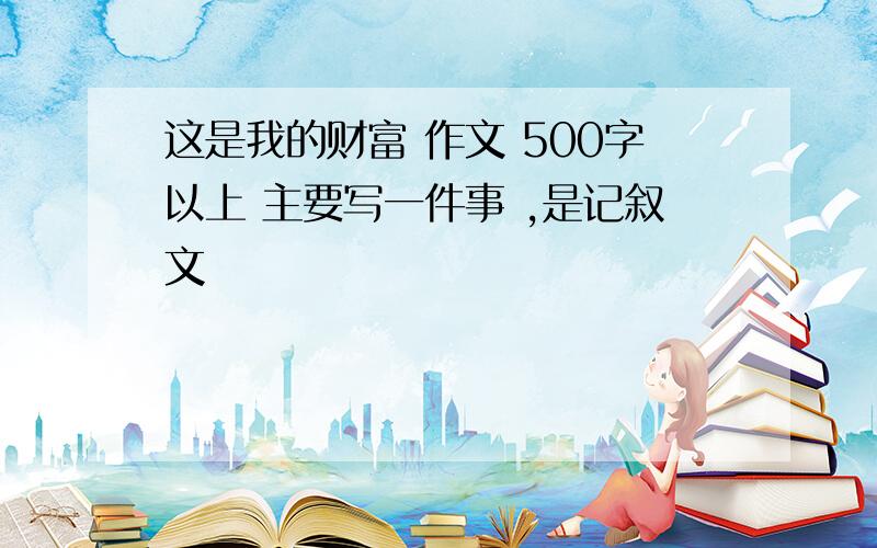 这是我的财富 作文 500字以上 主要写一件事 ,是记叙文