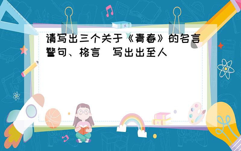 请写出三个关于《青春》的名言警句、格言（写出出至人）