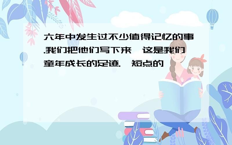 六年中发生过不少值得记忆的事.我们把他们写下来,这是我们童年成长的足迹.【短点的】