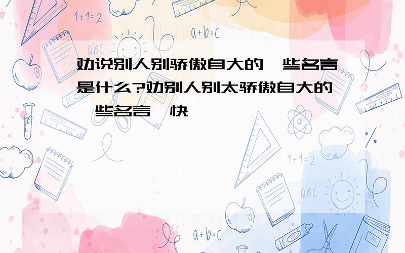 劝说别人别骄傲自大的一些名言是什么?劝别人别太骄傲自大的一些名言`快``