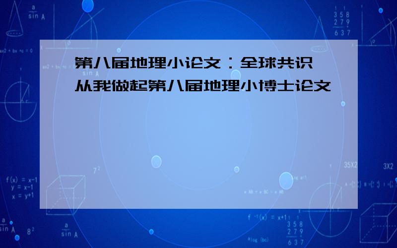 第八届地理小论文：全球共识,从我做起第八届地理小博士论文,