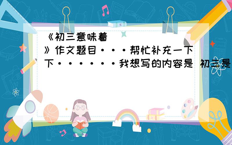 《初三意味着________》作文题目···帮忙补充一下下······我想写的内容是 初三是人生的转折点··依照这个内容,