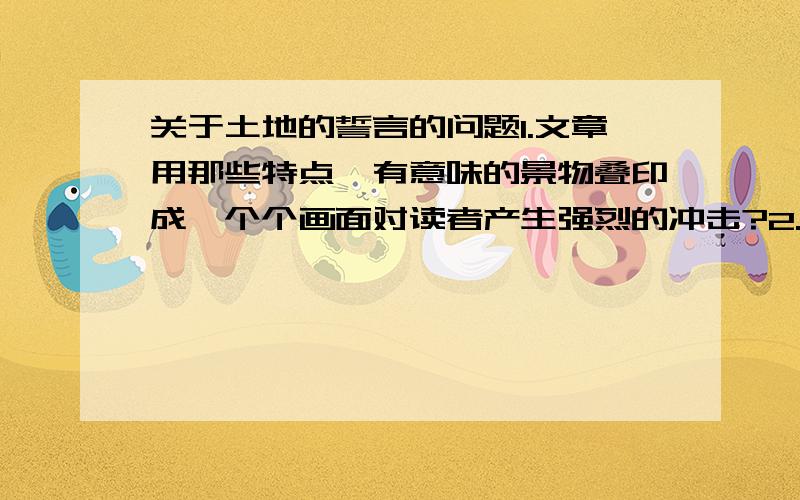 关于土地的誓言的问题1.文章用那些特点、有意味的景物叠印成一个个画面对读者产生强烈的冲击?2.找出文章中的排比句,体会语言连贯的气势?3.找出文中忧伤舒缓的回忆的句子和强烈急切近