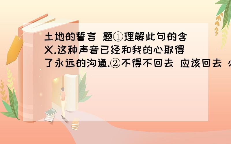 土地的誓言 题①理解此句的含义.这种声音已经和我的心取得了永远的沟通.②不得不回去 应该回去 必须回去 三者之间有什么细微的差别?