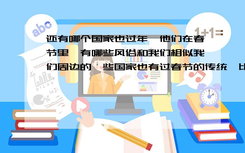 还有哪个国家也过年,他们在春节里,有哪些风俗和我们相似我们周边的一些国家也有过春节的传统,比如日本、韩国,请你通过查阅报刊书籍、上网等方式,了解一下还有那些国家和民族有过春