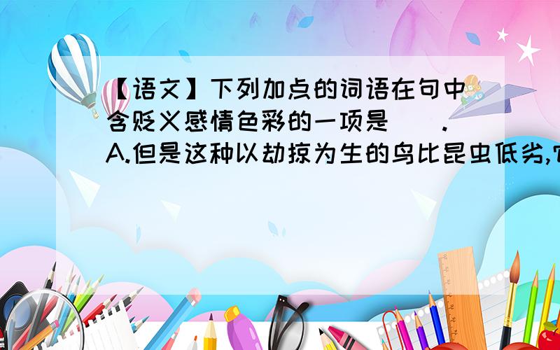 【语文】下列加点的词语在句中含贬义感情色彩的一项是（）.A.但是这种以劫掠为生的鸟比昆虫低劣,它是进攻比它弱的东西.B.我喜欢海,溺爱着海,尤其是潮来的时候.C.耳朵灵敏的人,能听到弱