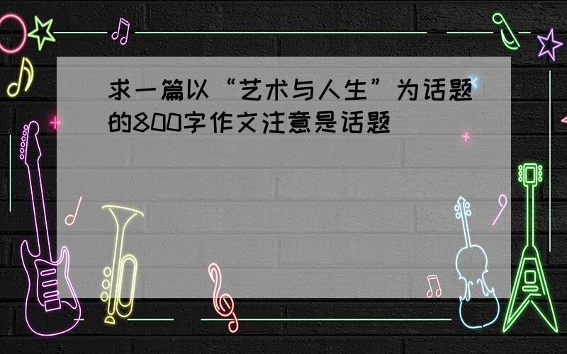 求一篇以“艺术与人生”为话题的800字作文注意是话题