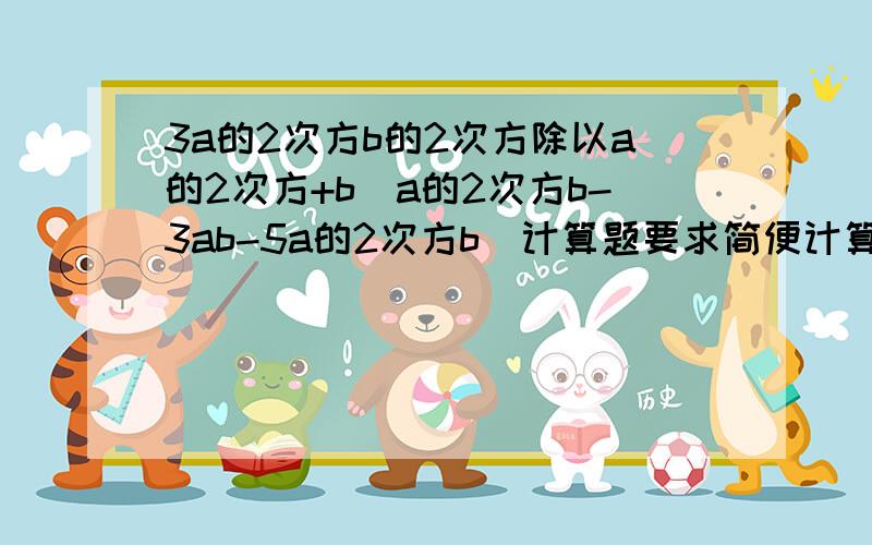 3a的2次方b的2次方除以a的2次方+b（a的2次方b-3ab-5a的2次方b）计算题要求简便计算,请求Help!记得要写过程哟!