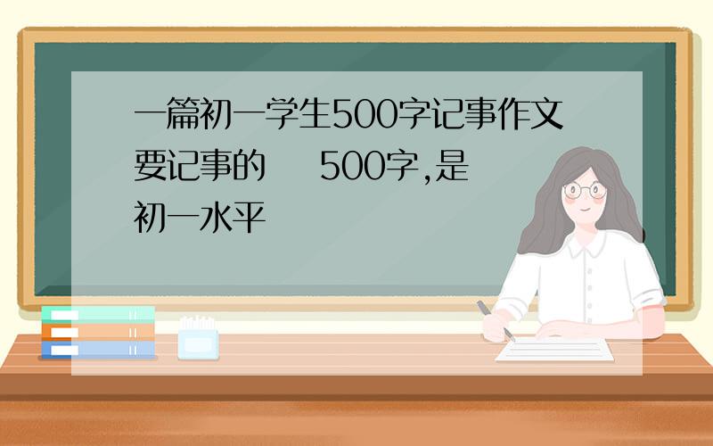 一篇初一学生500字记事作文要记事的    500字,是初一水平