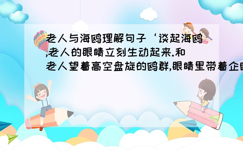 老人与海鸥理解句子‘谈起海鸥,老人的眼睛立刻生动起来.和老人望着高空盘旋的鸥群,眼睛里带着企盼.’这两个句子都是写老人的───,可以看出老人的───────────────