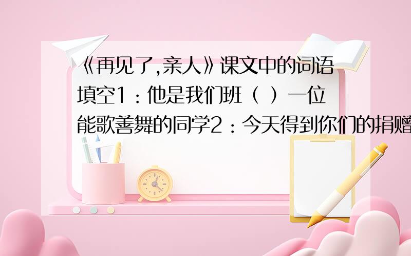 《再见了,亲人》课文中的词语填空1：他是我们班（ ）一位能歌善舞的同学2：今天得到你们的捐赠,这真是雪中送炭啊!