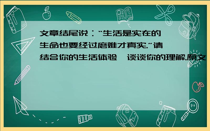 文章结尾说：“生活是实在的,生命也要经过磨难才真实.”请结合你的生活体验,谈谈你的理解.原文：剥豆一天,我与儿子相对坐着剥豆,当翠绿的豆快将白瓷碗盆的底铺满时,儿子忽地离位,新