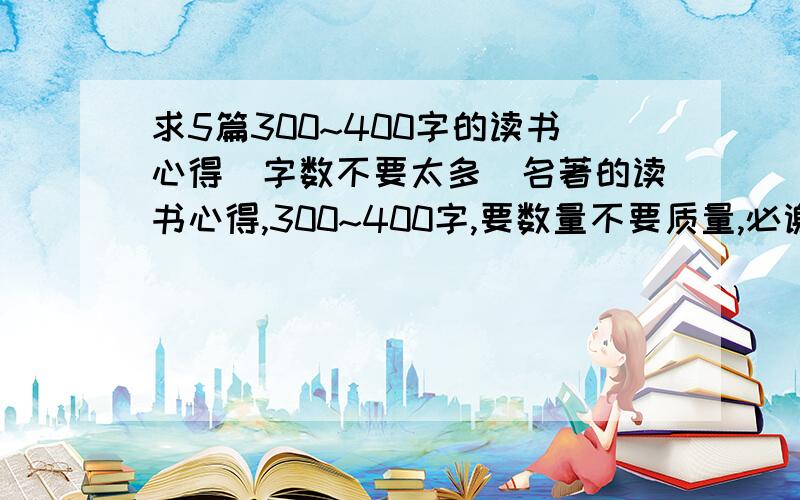 求5篇300~400字的读书心得（字数不要太多）名著的读书心得,300~400字,要数量不要质量,必谢