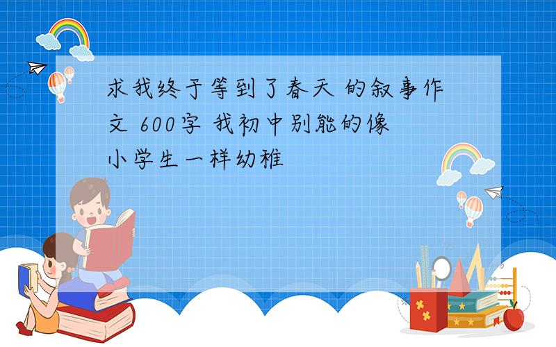 求我终于等到了春天 的叙事作文 600字 我初中别能的像小学生一样幼稚