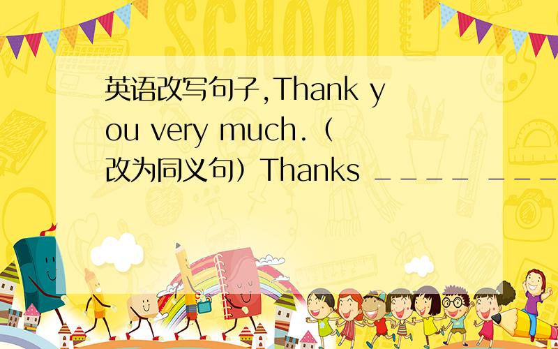 英语改写句子,Thank you very much.（改为同义句）Thanks ____ ____!