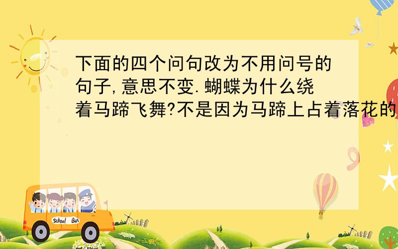 下面的四个问句改为不用问号的句子,意思不变.蝴蝶为什么绕着马蹄飞舞?不是因为马蹄上占着落花的香气吗?马蹄上怎么会占着落花的香气?不是因为这匹马刚从满地落花的地方踏过来吗?