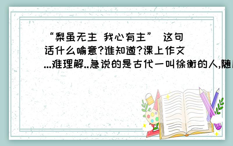 “梨虽无主 我心有主” 这句话什么喻意?谁知道?课上作文...难理解..急说的是古代一叫徐衡的人,随朋友出游,遇见一棵野梨树,别人都摘,他却不,故说此话