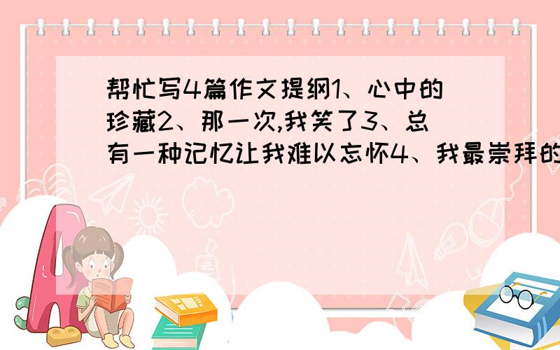 帮忙写4篇作文提纲1、心中的珍藏2、那一次,我笑了3、总有一种记忆让我难以忘怀4、我最崇拜的人请不要乱回答，这是我今天的作业，我是急着要的