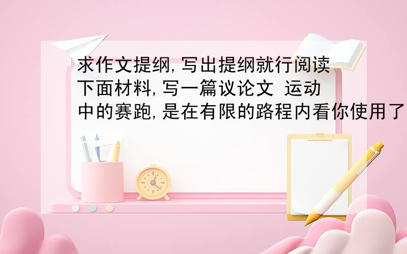 求作文提纲,写出提纲就行阅读下面材料,写一篇议论文 运动中的赛跑,是在有限的路程内看你使用了多少时间；人生中的赛跑,是在有限的时间内看你跑了多少路程.（提纲要有个开头）