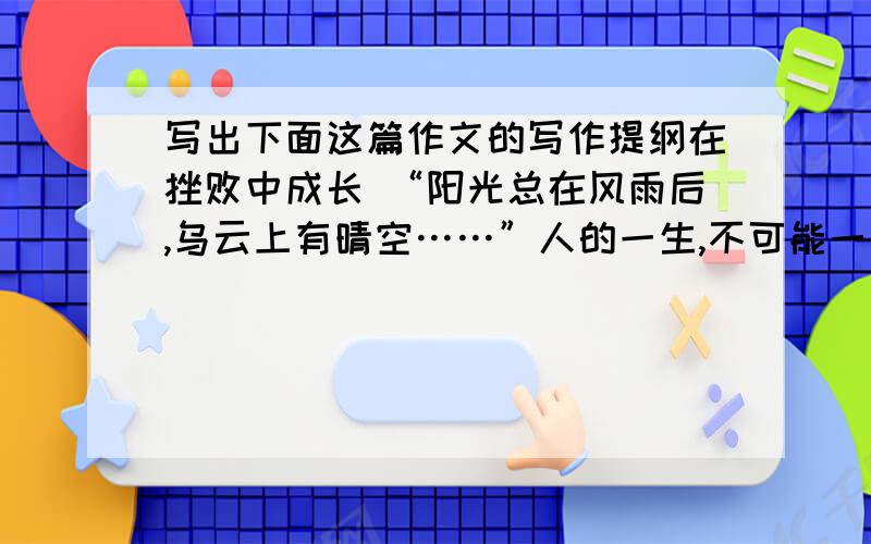 写出下面这篇作文的写作提纲在挫败中成长 “阳光总在风雨后,乌云上有晴空……”人的一生,不可能一帆风顺．失败和挫折在所难免．挫败虽然会令我们一时痛苦,但它也会成为人生一笔宝贵