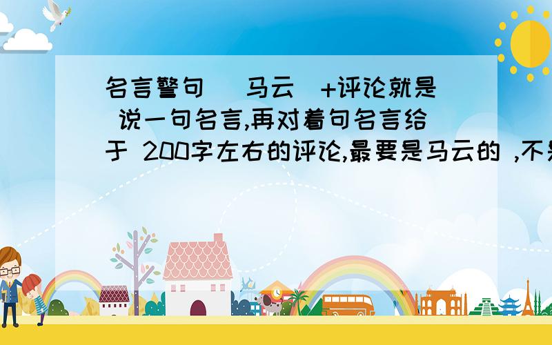 名言警句 (马云)+评论就是 说一句名言,再对着句名言给于 200字左右的评论,最要是马云的 ,不是也米事 （ 1小时+50 3小时+20分）