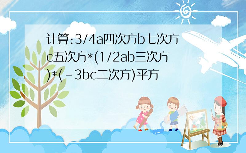 计算:3/4a四次方b七次方c五次方*(1/2ab三次方)*(-3bc二次方)平方