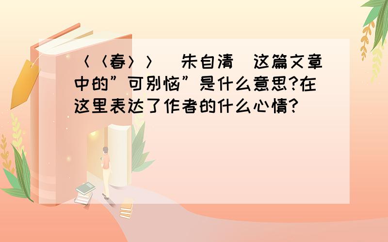 ＜＜春＞＞（朱自清）这篇文章中的”可别恼”是什么意思?在这里表达了作者的什么心情?