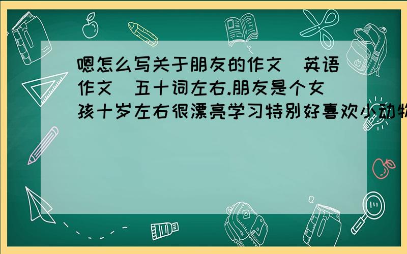 嗯怎么写关于朋友的作文（英语作文）五十词左右.朋友是个女孩十岁左右很漂亮学习特别好喜欢小动物很善良我们是发小.