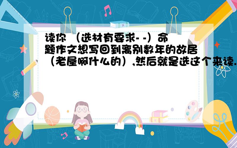 读你 （选材有要求- -）命题作文想写回到离别数年的故居（老屋啊什么的）,然后就是选这个来读..不速求..实在懒得写的话给点思路列个提纲也谢了1L白白让我激动一把。复制粘贴党。