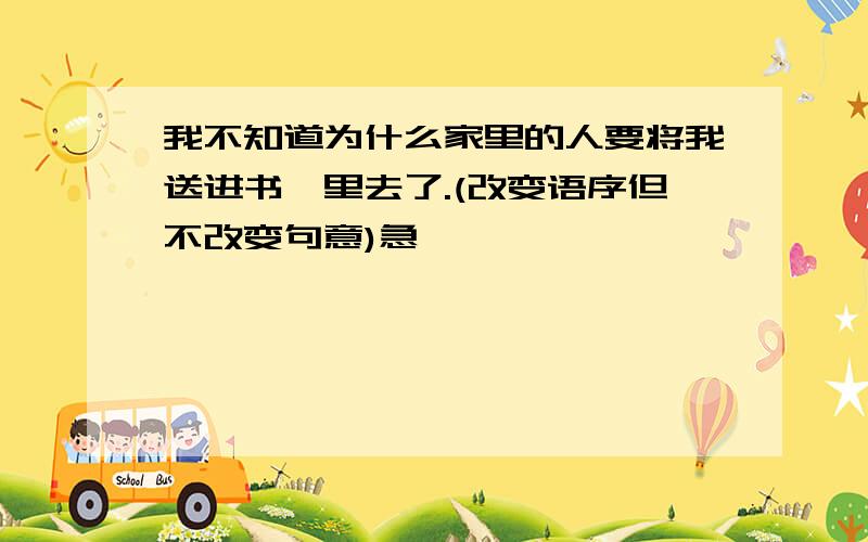 我不知道为什么家里的人要将我送进书塾里去了.(改变语序但不改变句意)急