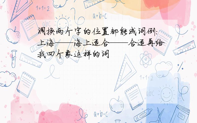 调换两个字的位置都能成词例:上海——海上适合——合适再给我四个象这样的词