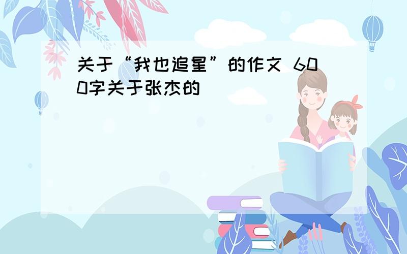 关于“我也追星”的作文 600字关于张杰的