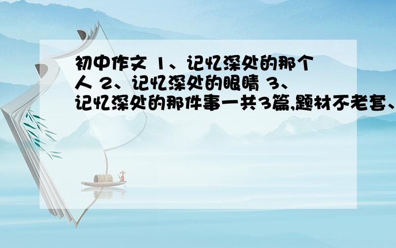 初中作文 1、记忆深处的那个人 2、记忆深处的眼睛 3、记忆深处的那件事一共3篇,题材不老套、要新颖,有细节描写.600字左右..如果好我会另加分