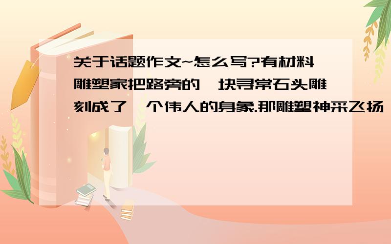 关于话题作文~怎么写?有材料雕塑家把路旁的一块寻常石头雕刻成了一个伟人的身象.那雕塑神采飞扬,栩栩如生,像极了!人们惊叹着,跑去问雕塑家.雕塑家愉快地说：“你们看到的是躺在地上