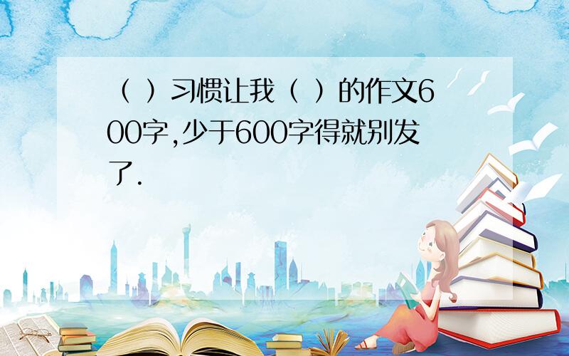 （ ）习惯让我（ ）的作文600字,少于600字得就别发了.