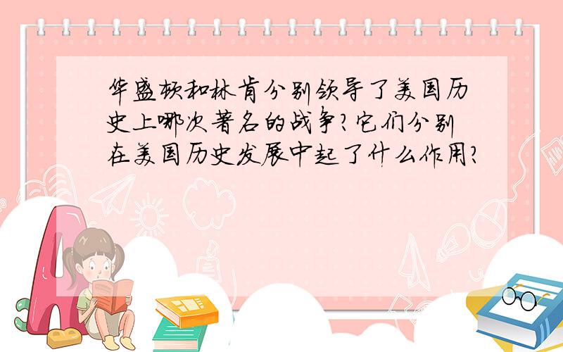 华盛顿和林肯分别领导了美国历史上哪次著名的战争?它们分别在美国历史发展中起了什么作用?