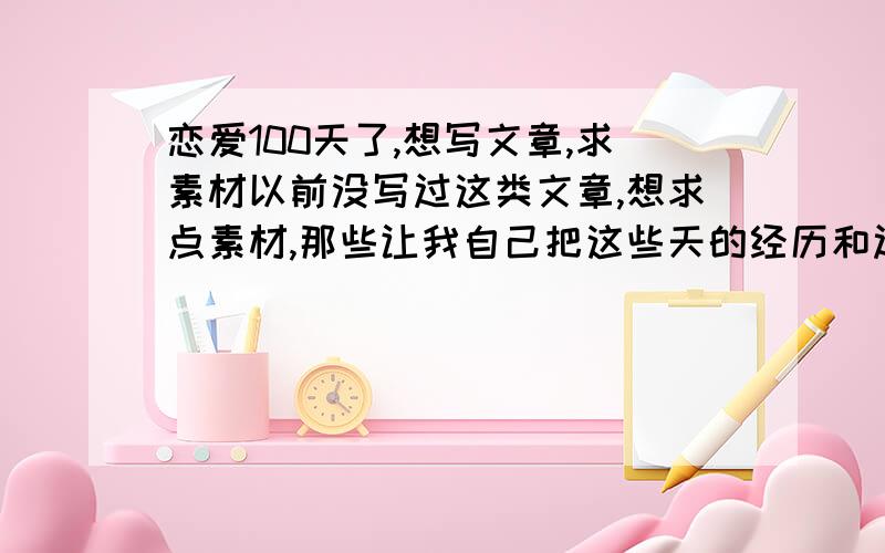 恋爱100天了,想写文章,求素材以前没写过这类文章,想求点素材,那些让我自己把这些天的经历和过程写下来的就别费口舌了,我要的是实实在在的素材!就是关于100天这类回忆的素材