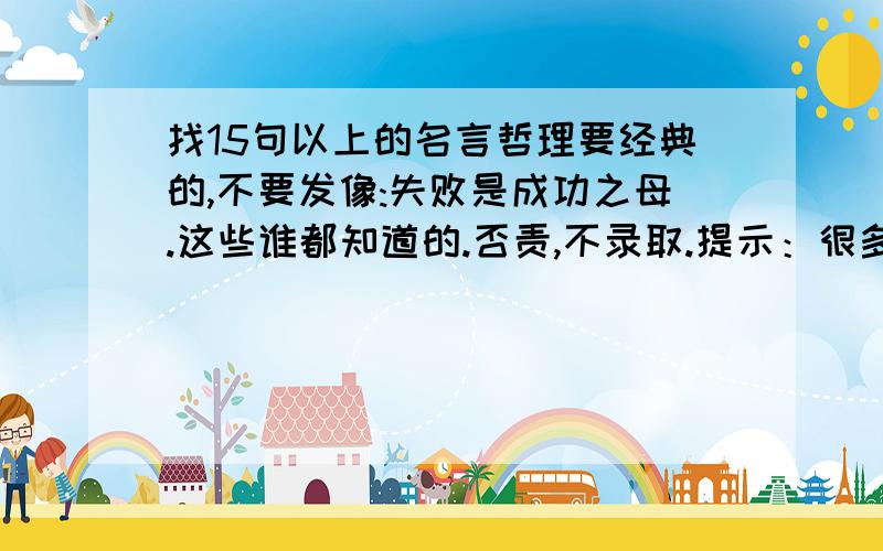 找15句以上的名言哲理要经典的,不要发像:失败是成功之母.这些谁都知道的.否责,不录取.提示：很多本子上都会有（像软抄本那些会有的）.