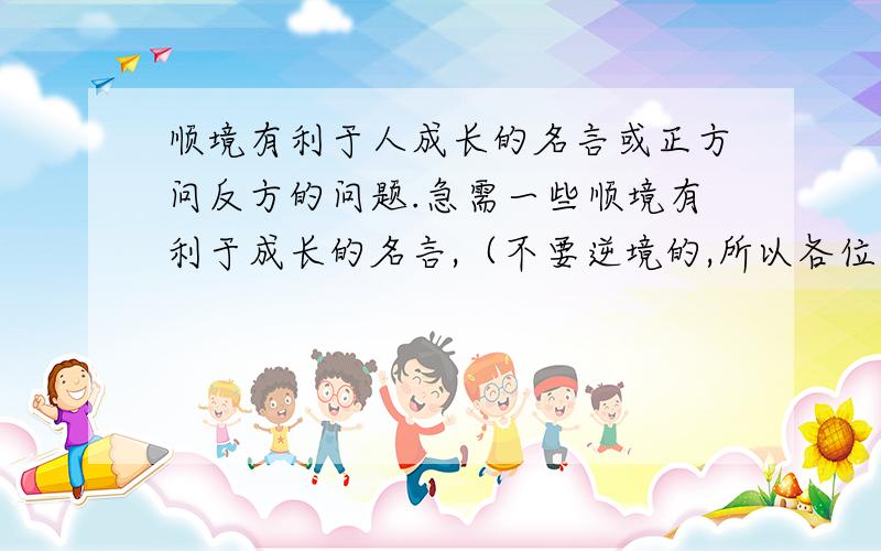 顺境有利于人成长的名言或正方问反方的问题.急需一些顺境有利于成长的名言,（不要逆境的,所以各位可爱,帅气的同胞们不要多此一举）,没有名言给我提供一些正方（顺境更有利于人的成