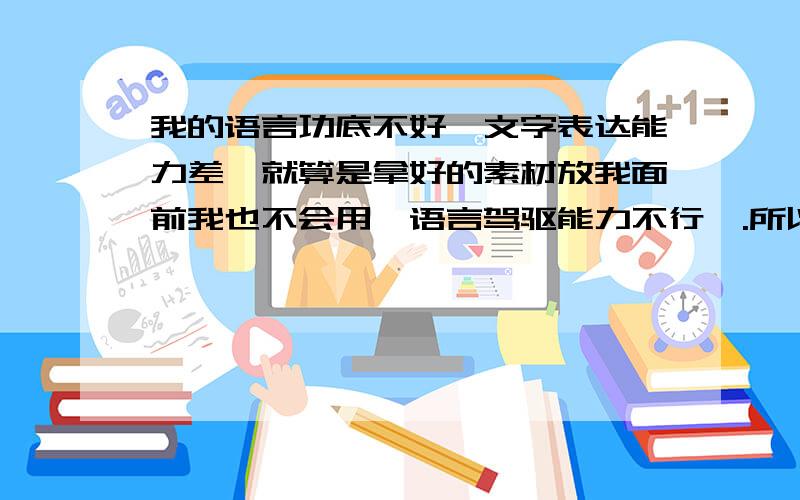 我的语言功底不好,文字表达能力差,就算是拿好的素材放我面前我也不会用,语言驾驱能力不行,.所以有什么方法能够改善,.我支持看书这种看法,但是看什么书,看书要把一些东西抄下来还是怎