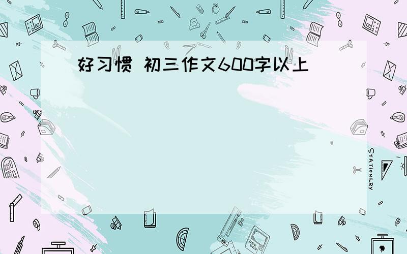 好习惯 初三作文600字以上