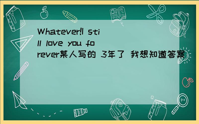 Whatever!I still love you forever某人写的 3年了 我想知道答案