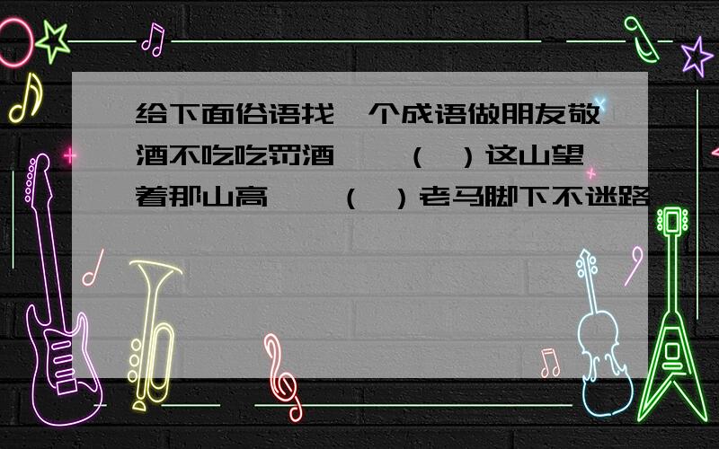 给下面俗语找一个成语做朋友敬酒不吃吃罚酒——（ ）这山望着那山高——（ ）老马脚下不迷路——（ ）