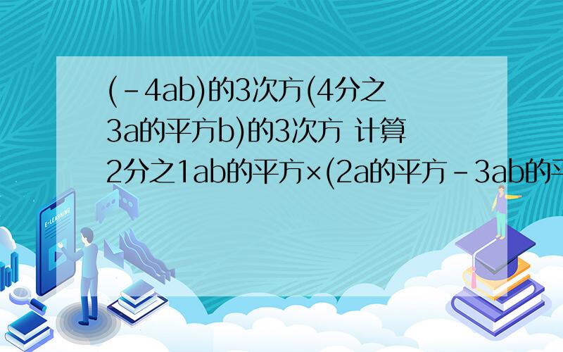 (-4ab)的3次方(4分之3a的平方b)的3次方 计算2分之1ab的平方×(2a的平方-3ab的平方)(x+y)的平方-(x-y)的平方(a+b)(a-b)-a(a-b)要计算