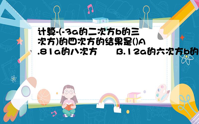 计算-(-3a的二次方b的三次方)的四次方的结果是()A.81a的八次方　　B.12a的六次方b的七次方　　C.-12a的六次方b的七次方　　　　　D.-81a的八次方b的十二次方