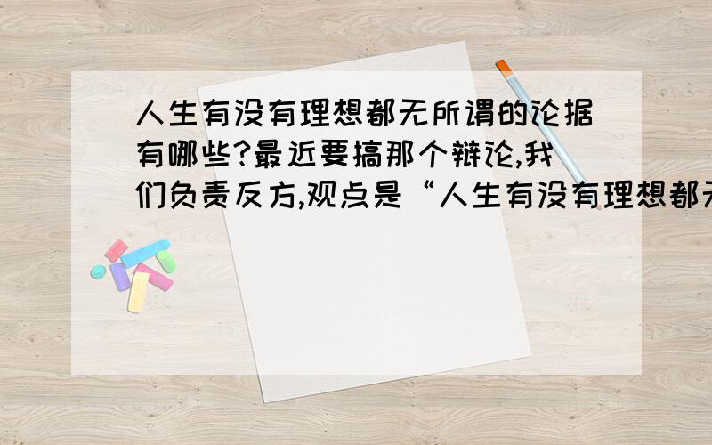 人生有没有理想都无所谓的论据有哪些?最近要搞那个辩论,我们负责反方,观点是“人生有没有理想都无所谓”,请问都有什么论据或材料可供参考?正方的观点是“人生不能没有理想”；反方