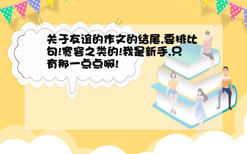 关于友谊的作文的结尾,要排比句!宽容之类的!我是新手,只有那一点点啊!