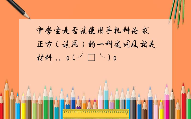 中学生是否该使用手机辩论 求正方（该用）的一辩述词及相关材料 ..囧o(╯□╰)o