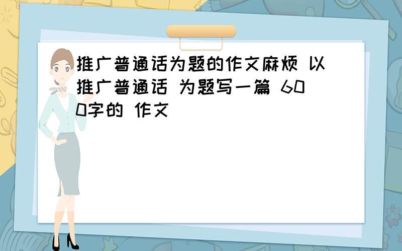 推广普通话为题的作文麻烦 以推广普通话 为题写一篇 600字的 作文